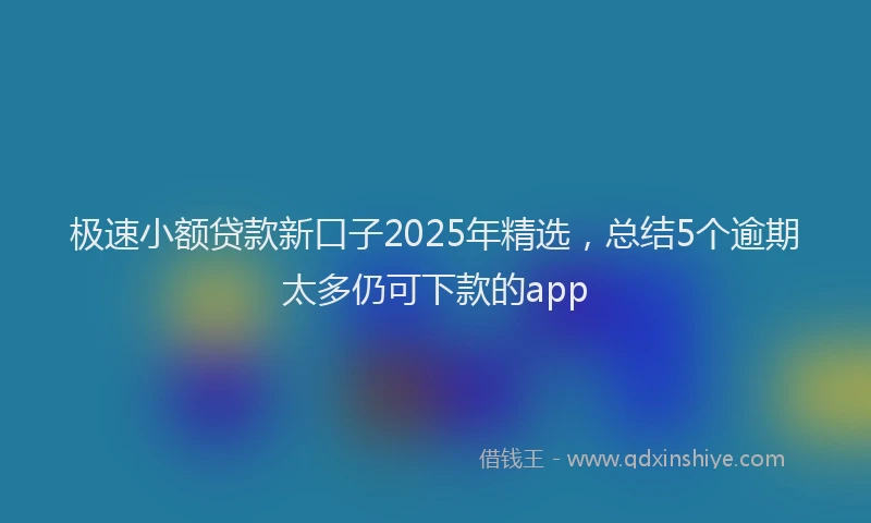 极速小额贷款新口子2025年精选，总结5个逾期太多仍可下款的app