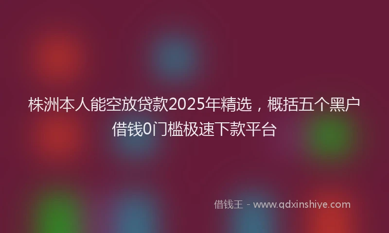 株洲本人能空放贷款2025年精选，概括五个黑户借钱0门槛极速下款平台