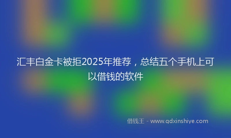 汇丰白金卡被拒2025年推荐，总结五个手机上可以借钱的软件