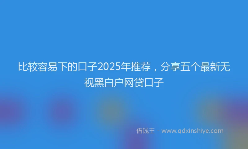 比较容易下的口子2025年推荐，分享五个最新无视黑白户网贷口子