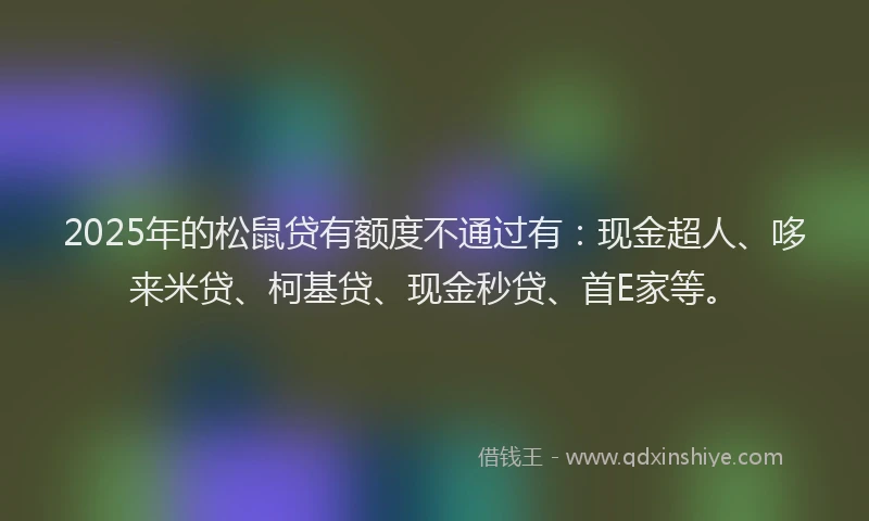 2025年的松鼠贷有额度不通过有：现金超人、哆来米贷、柯基贷、现金秒贷、首E家等。