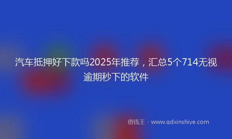 汽车抵押好下款吗2025年推荐，汇总5个714无视逾期秒下的软件