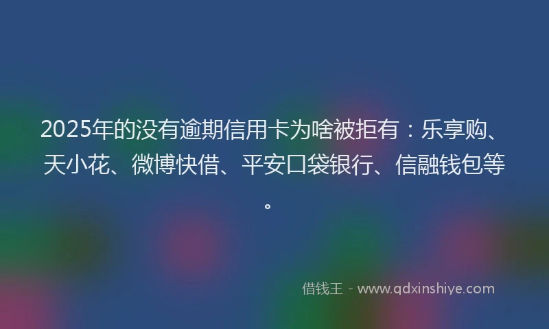 2025年的没有逾期信用卡为啥被拒有：乐享购、天小花、微博快借、平安口袋银行、信融钱包等。
