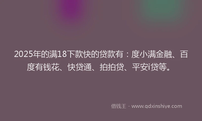 2025年的满18下款快的贷款有：度小满金融、百度有钱花、快贷通、拍拍贷、平安i贷等。