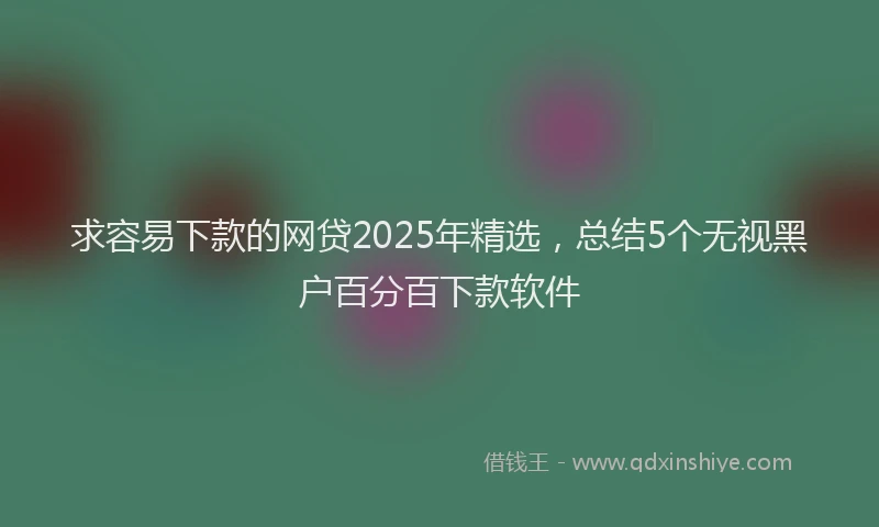 求容易下款的网贷2025年精选，总结5个无视黑户百分百下款软件