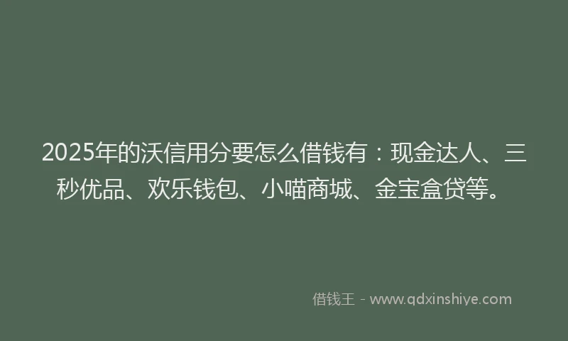 2025年的沃信用分要怎么借钱有：现金达人、三秒优品、欢乐钱包、小喵商城、金宝盒贷等。