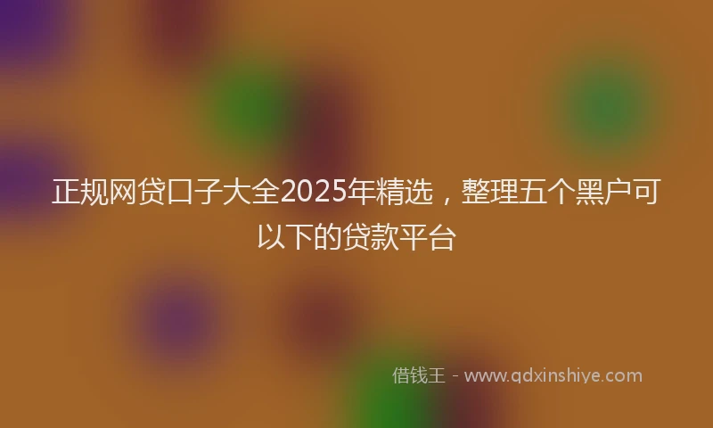正规网贷口子大全2025年精选，整理五个黑户可以下的贷款平台