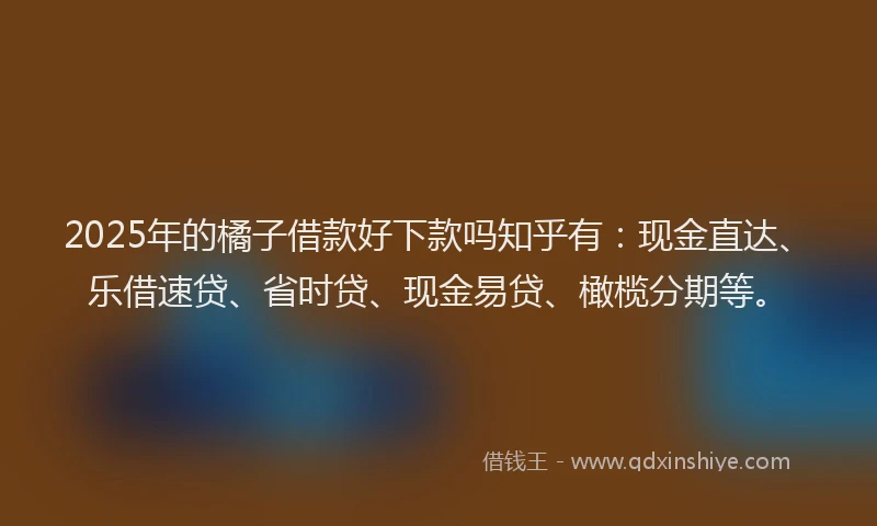 2025年的橘子借款好下款吗知乎有：现金直达、乐借速贷、省时贷、现金易贷、橄榄分期等。