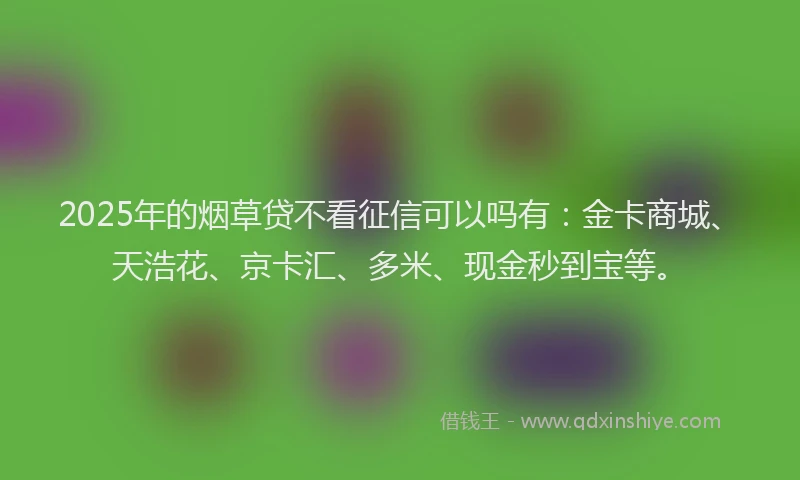 2025年的烟草贷不看征信可以吗有：金卡商城、天浩花、京卡汇、多米、现金秒到宝等。