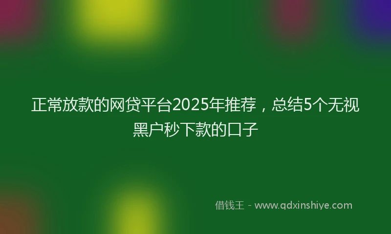 正常放款的网贷平台2025年推荐，总结5个无视黑户秒下款的口子
