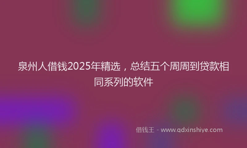 泉州人借钱2025年精选，总结五个周周到贷款相同系列的软件