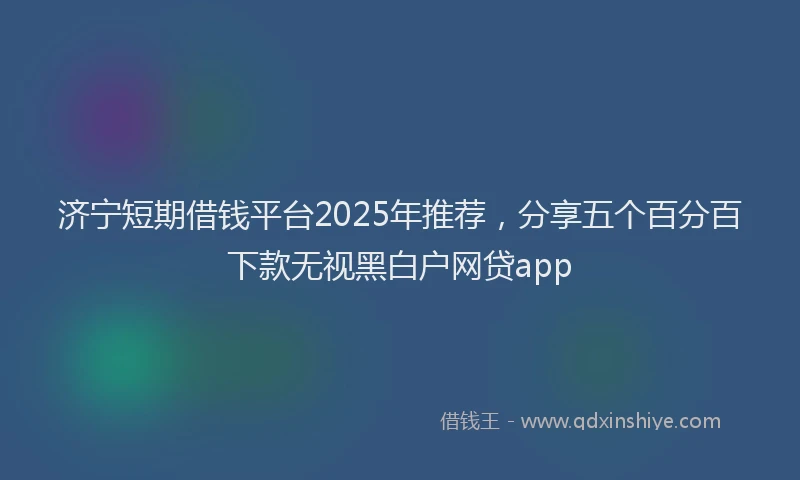 济宁短期借钱平台2025年推荐，分享五个百分百下款无视黑白户网贷app