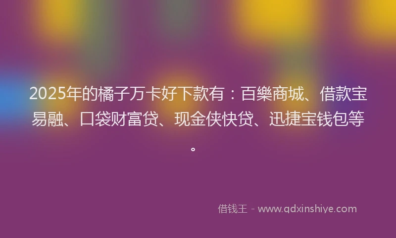 2025年的橘子万卡好下款有：百樂商城、借款宝易融、口袋财富贷、现金侠快贷、迅捷宝钱包等。