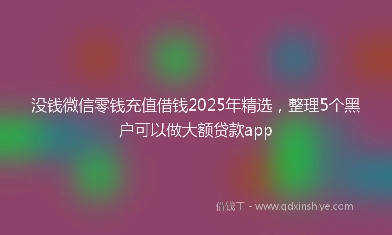 没钱微信零钱充值借钱2025年精选，整理5个黑户可以做大额贷款app