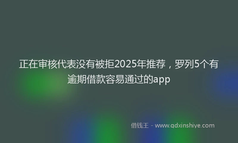 正在审核代表没有被拒2025年推荐，罗列5个有逾期借款容易通过的app