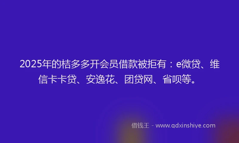 2025年的桔多多开会员借款被拒有：e微贷、维信卡卡贷、安逸花、团贷网、省呗等。