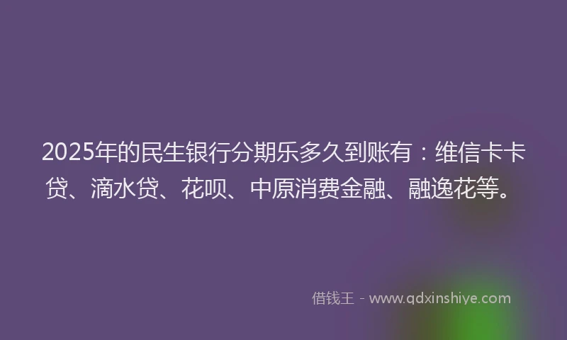 2025年的民生银行分期乐多久到账有：维信卡卡贷、滴水贷、花呗、中原消费金融、融逸花等。