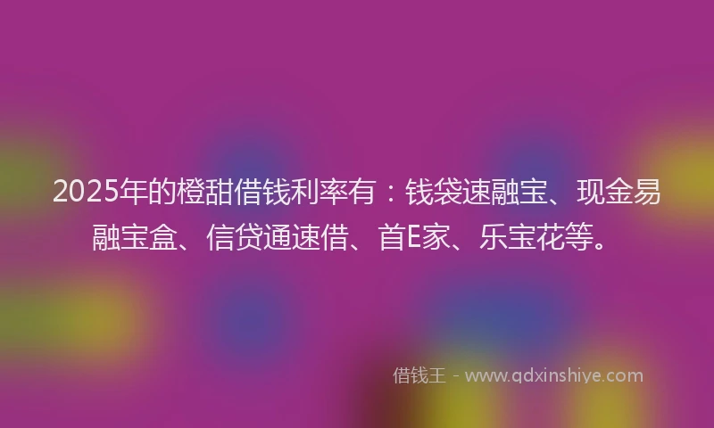 2025年的橙甜借钱利率有：钱袋速融宝、现金易融宝盒、信贷通速借、首E家、乐宝花等。