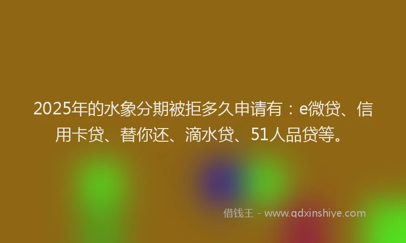 2025年的水象分期被拒多久申请有：e微贷、信用卡贷、替你还、滴水贷、51人品贷等。