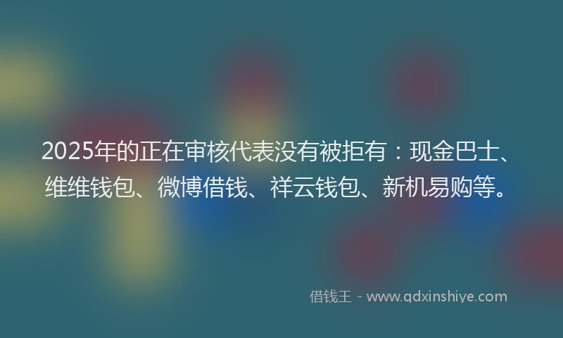 2025年的正在审核代表没有被拒有：现金巴士、维维钱包、微博借钱、祥云钱包、新机易购等。