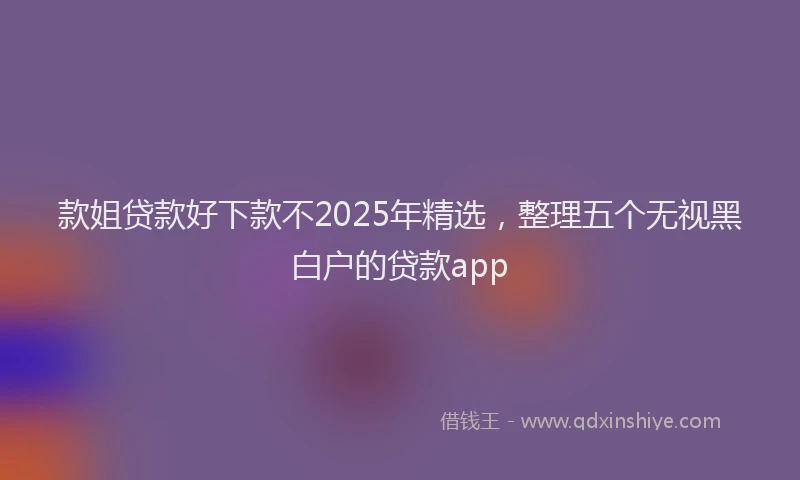 款姐贷款好下款不2025年精选，整理五个无视黑白户的贷款app