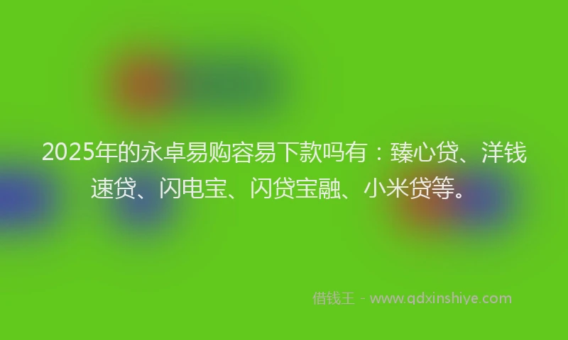 2025年的永卓易购容易下款吗有：臻心贷、洋钱速贷、闪电宝、闪贷宝融、小米贷等。