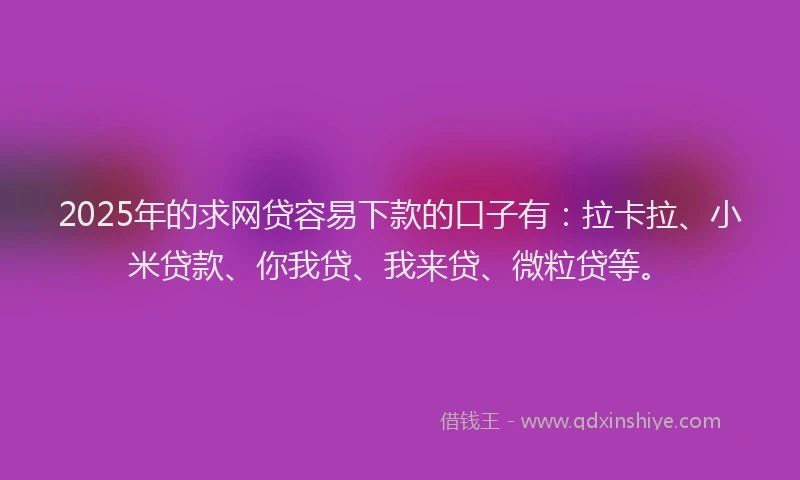 2025年的求网贷容易下款的口子有：拉卡拉、小米贷款、你我贷、我来贷、微粒贷等。
