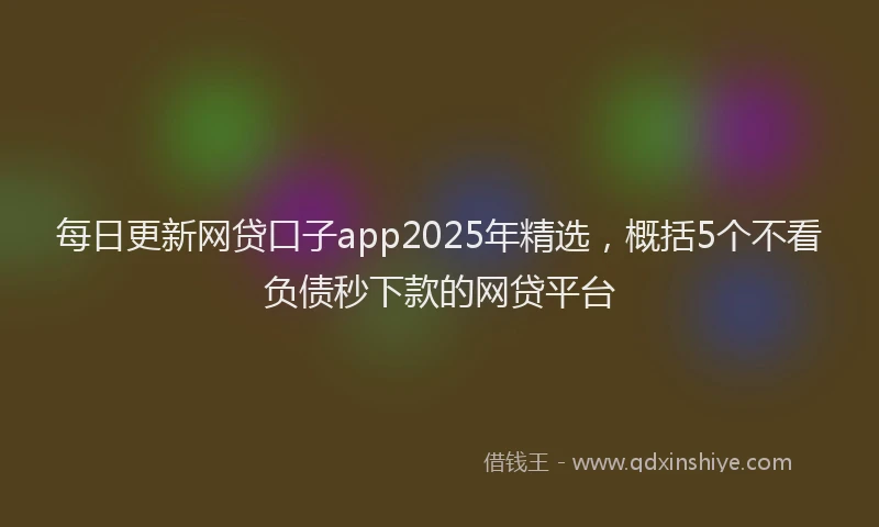 每日更新网贷口子app2025年精选，概括5个不看负债秒下款的网贷平台