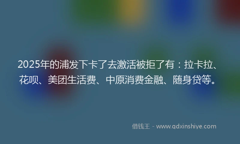 2025年的浦发下卡了去激活被拒了有：拉卡拉、花呗、美团生活费、中原消费金融、随身贷等。