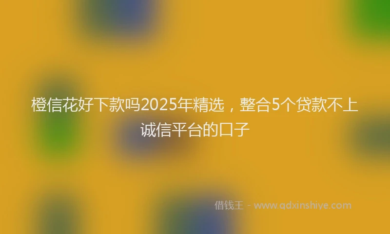 橙信花好下款吗2025年精选，整合5个贷款不上诚信平台的口子