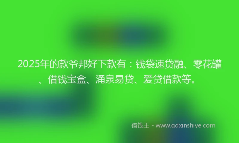 2025年的款爷邦好下款有：钱袋速贷融、零花罐、借钱宝盒、涌泉易贷、爱贷借款等。