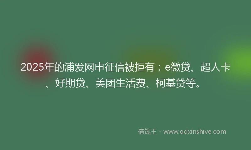 2025年的浦发网申征信被拒有：e微贷、超人卡、好期贷、美团生活费、柯基贷等。