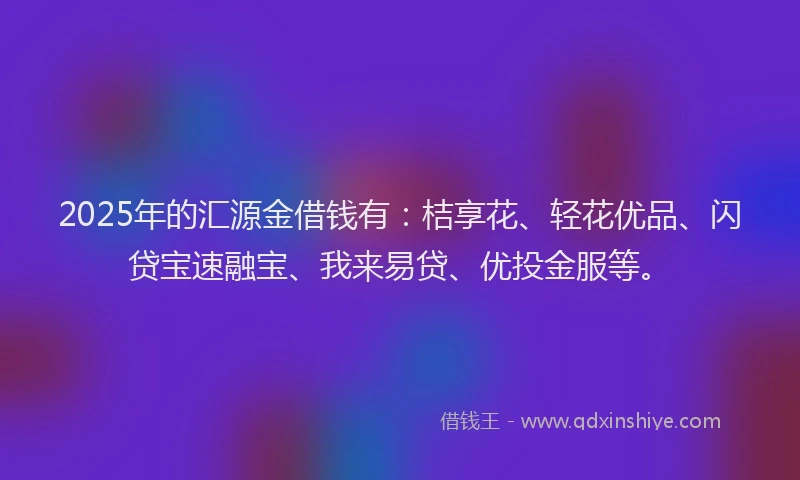 2025年的汇源金借钱有：桔享花、轻花优品、闪贷宝速融宝、我来易贷、优投金服等。