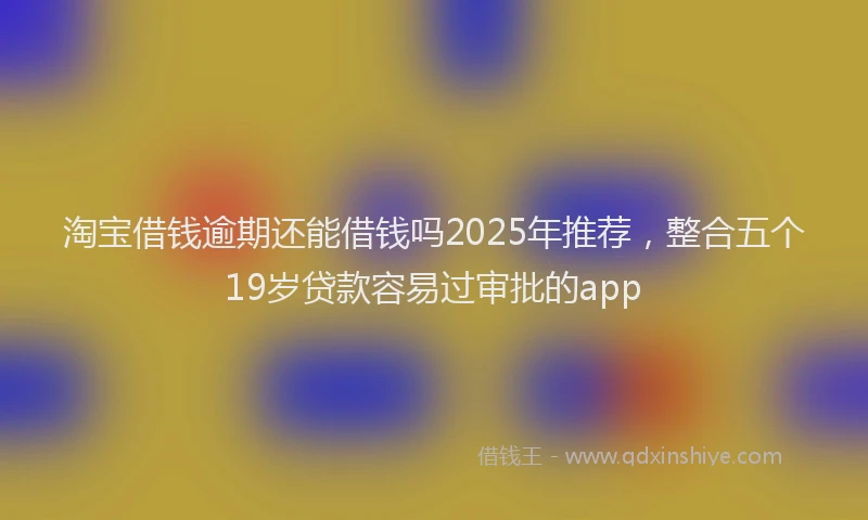 淘宝借钱逾期还能借钱吗2025年推荐，整合五个19岁贷款容易过审批的app