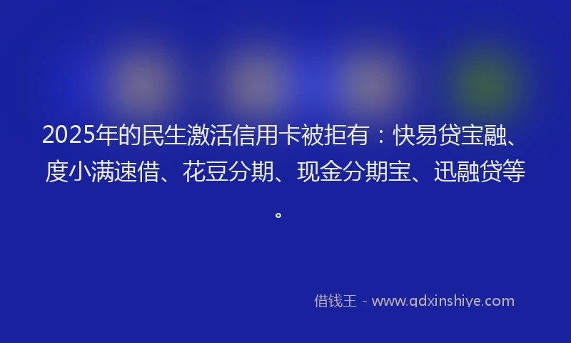 2025年的民生激活信用卡被拒有：快易贷宝融、度小满速借、花豆分期、现金分期宝、迅融贷等。