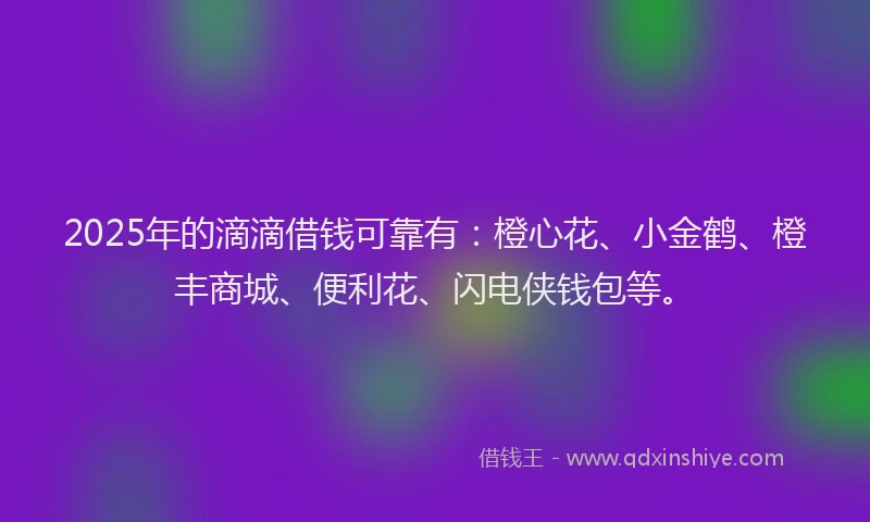 2025年的滴滴借钱可靠有：橙心花、小金鹤、橙丰商城、便利花、闪电侠钱包等。
