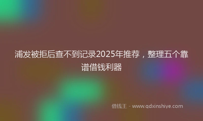 浦发被拒后查不到记录2025年推荐，整理五个靠谱借钱利器