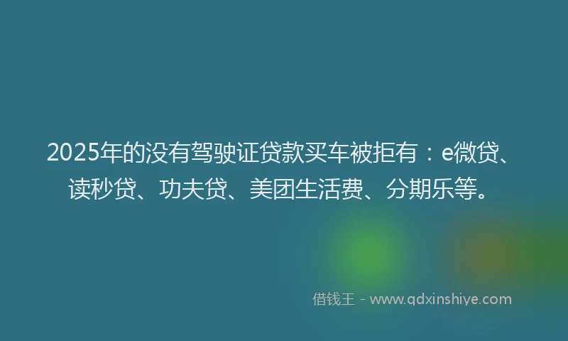 2025年的没有驾驶证贷款买车被拒有：e微贷、读秒贷、功夫贷、美团生活费、分期乐等。