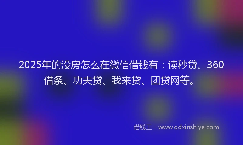 2025年的没房怎么在微信借钱有：读秒贷、360借条、功夫贷、我来贷、团贷网等。