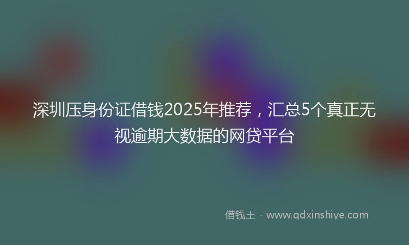 深圳压身份证借钱2025年推荐，汇总5个真正无视逾期大数据的网贷平台