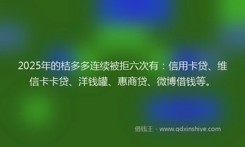 2025年的桔多多连续被拒六次有：信用卡贷、维信卡卡贷、洋钱罐、惠商贷、微博借钱等。
