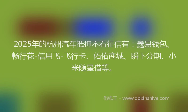 2025年的杭州汽车抵押不看征信有：鑫易钱包、畅行花-信用飞-飞行卡、佑佑商城、瞬下分期、小米随星借等。
