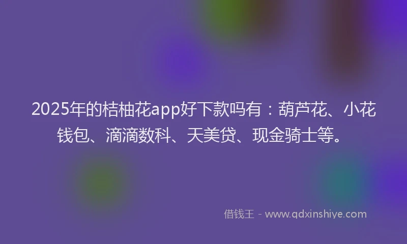2025年的桔柚花app好下款吗有：葫芦花、小花钱包、滴滴数科、天美贷、现金骑士等。
