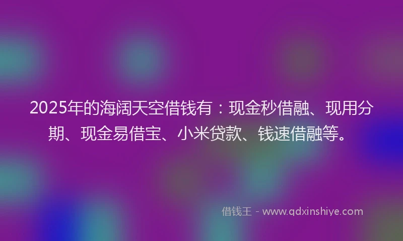 2025年的海阔天空借钱有：现金秒借融、现用分期、现金易借宝、小米贷款、钱速借融等。