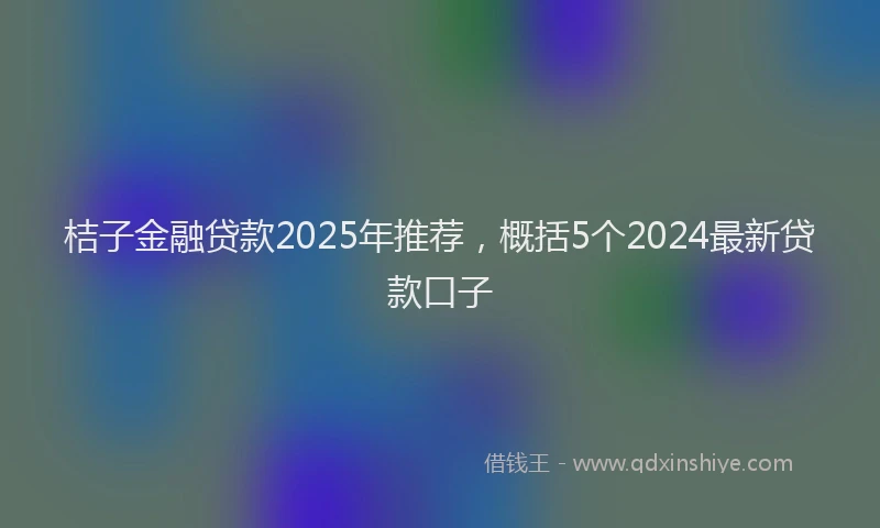 桔子金融贷款2025年推荐，概括5个2024最新贷款口子