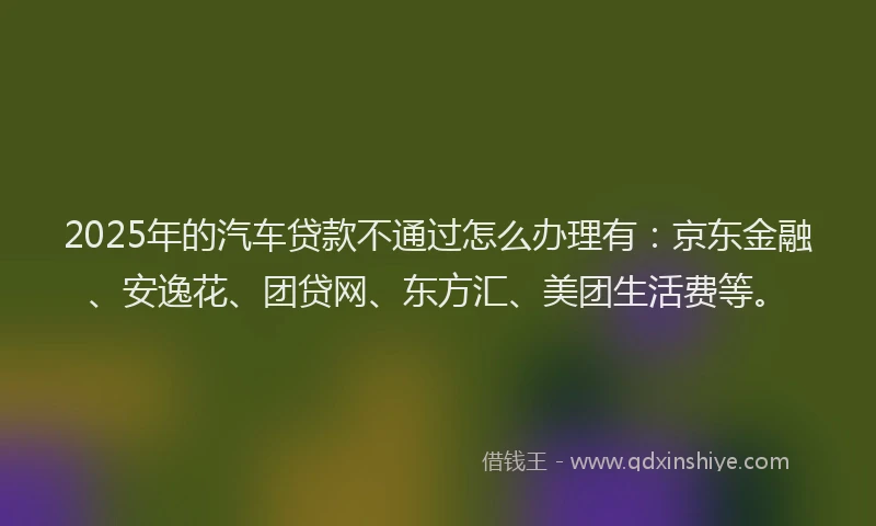 2025年的汽车贷款不通过怎么办理有：京东金融、安逸花、团贷网、东方汇、美团生活费等。