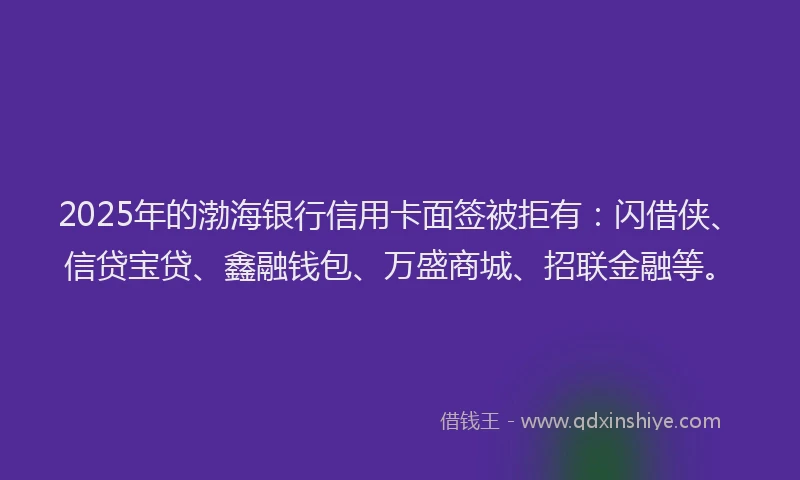 2025年的渤海银行信用卡面签被拒有：闪借侠、信贷宝贷、鑫融钱包、万盛商城、招联金融等。