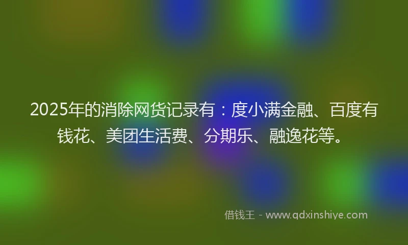 2025年的消除网货记录有：度小满金融、百度有钱花、美团生活费、分期乐、融逸花等。