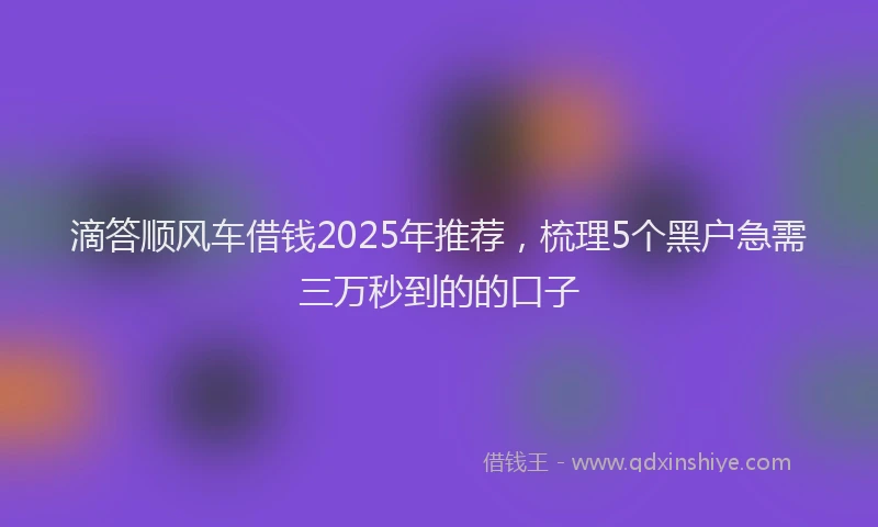 滴答顺风车借钱2025年推荐，梳理5个黑户急需三万秒到的的口子