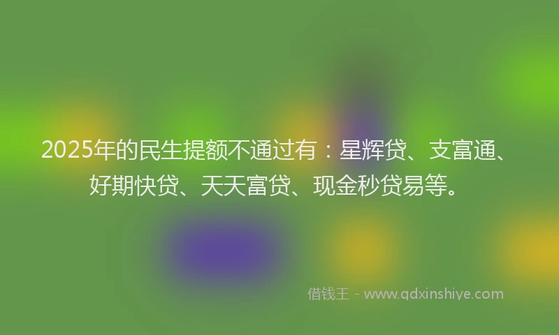 2025年的民生提额不通过有：星辉贷、支富通、好期快贷、天天富贷、现金秒贷易等。